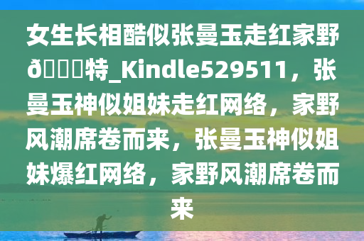 女生长相酷似张曼玉走红家野??特_Kindle529511，张曼玉神似姐妹走红网络，家野风潮席卷而来，张曼玉神似姐妹爆红网络，家野风潮席卷而来