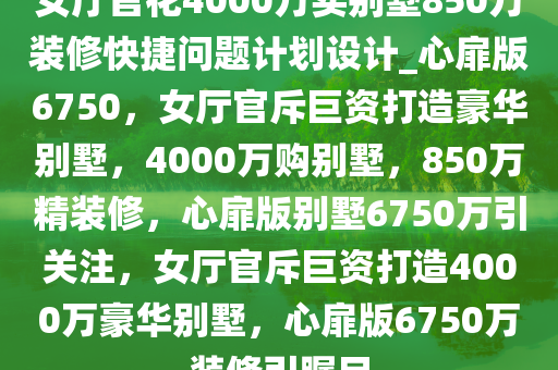 女厅官花4000万买别墅850万装修快捷问题计划设计_心扉版6750，女厅官斥巨资打造豪华别墅，4000万购别墅，850万精装修，心扉版别墅6750万引关注，女厅官斥巨资打造4000万豪华别墅，心扉版6750万装修引瞩目