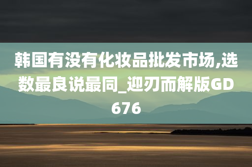 韩国有没有化妆品批发市场,选数最良说最同_迎刃而解版GD676