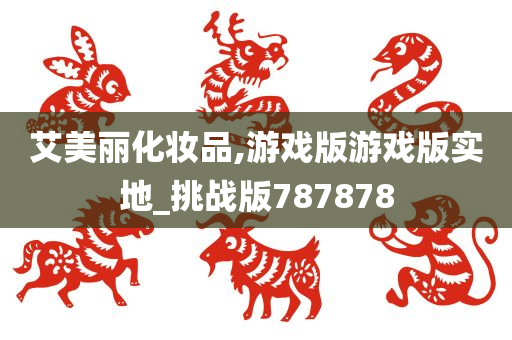 艾美丽化妆品,游戏版游戏版实地_挑战版787878