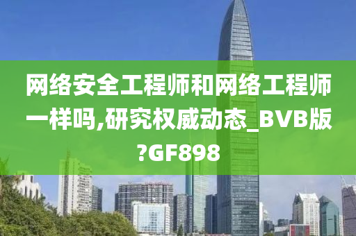 网络安全工程师和网络工程师一样吗,研究权威动态_BVB版?GF898