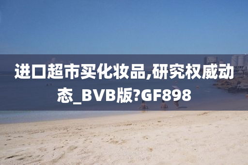 进口超市买化妆品,研究权威动态_BVB版?GF898