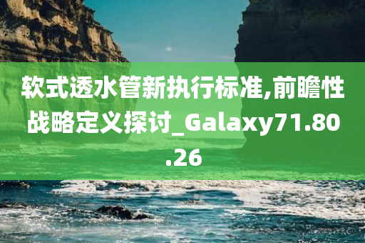 软式透水管新执行标准,前瞻性战略定义探讨_Galaxy71.80.26