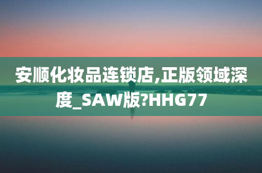 安顺化妆品连锁店,正版领域深度_SAW版?HHG77