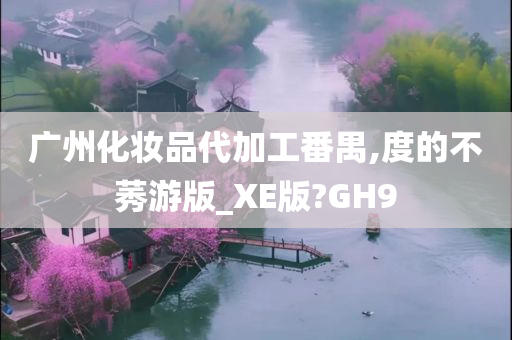 广州化妆品代加工番禺,度的不莠游版_XE版?GH9