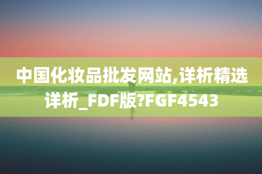 中国化妆品批发网站,详析精选详析_FDF版?FGF4543