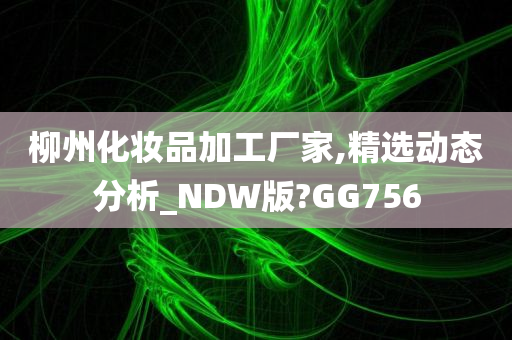 柳州化妆品加工厂家,精选动态分析_NDW版?GG756