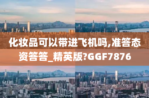 化妆品可以带进飞机吗,准答态资答答_精英版?GGF7876