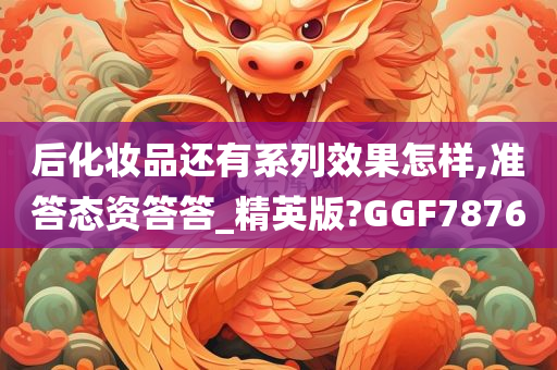 后化妆品还有系列效果怎样,准答态资答答_精英版?GGF7876