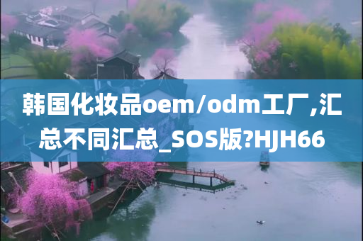 韩国化妆品oem/odm工厂,汇总不同汇总_SOS版?HJH66