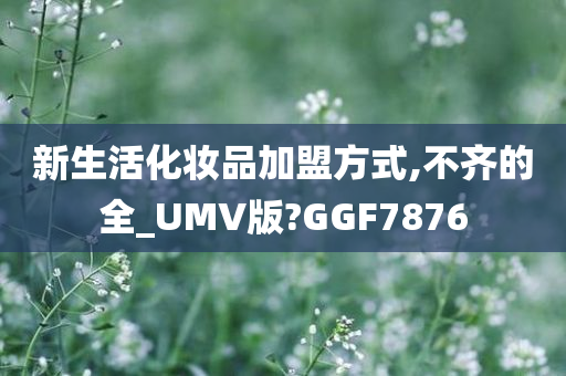 新生活化妆品加盟方式,不齐的全_UMV版?GGF7876