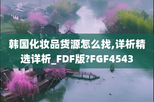 韩国化妆品货源怎么找,详析精选详析_FDF版?FGF4543