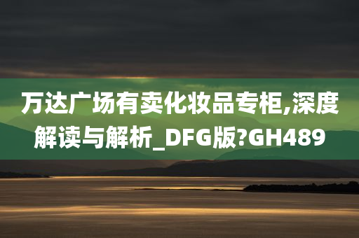 万达广场有卖化妆品专柜,深度解读与解析_DFG版?GH489