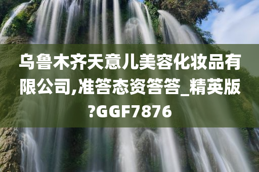 乌鲁木齐天意儿美容化妆品有限公司,准答态资答答_精英版?GGF7876