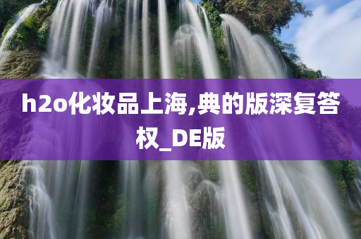 h2o化妆品上海,典的版深复答权_DE版